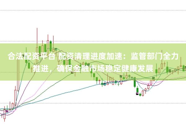 合法配资平台 配资清理进度加速：监管部门全力推进，确保金融市场稳定健康发展