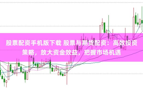 股票配资手机版下载 股票与期货配资：高效投资策略，放大资金效益，把握市场机遇