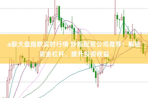 a股大盘指数实时行情 炒股配资公司推荐：解锁资金杠杆，提升投资收益