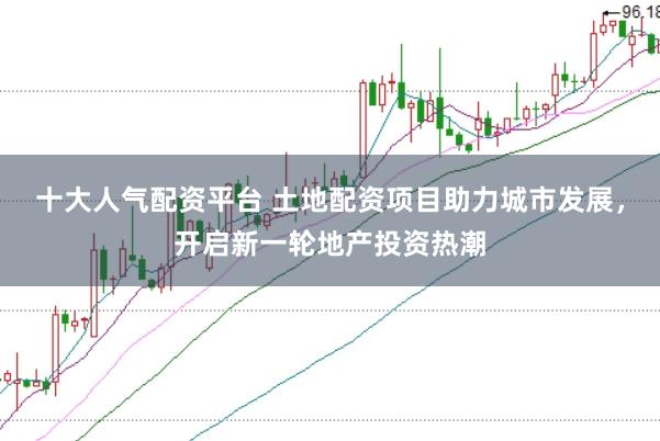 十大人气配资平台 土地配资项目助力城市发展，开启新一轮地产投资热潮