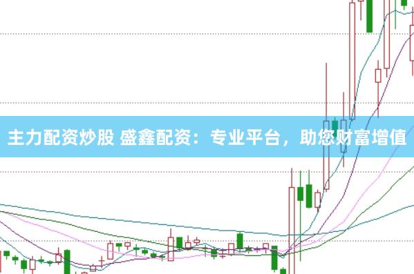 主力配资炒股 盛鑫配资：专业平台，助您财富增值