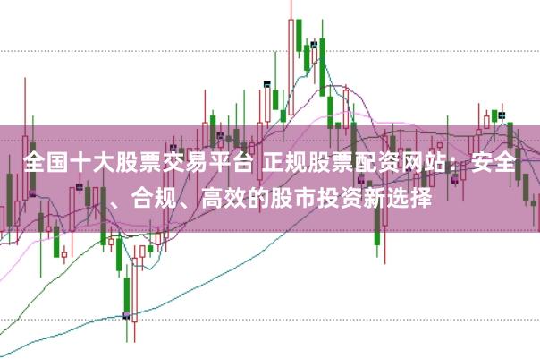 全国十大股票交易平台 正规股票配资网站：安全、合规、高效的股市投资新选择