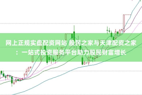 网上正规实盘配资网站 股民之家与天津配资之家：一站式投资服务平台助力股民财富增长