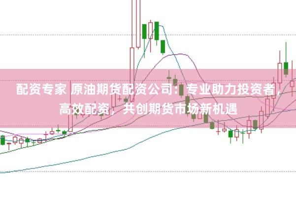 配资专家 原油期货配资公司：专业助力投资者，高效配资，共创期货市场新机遇