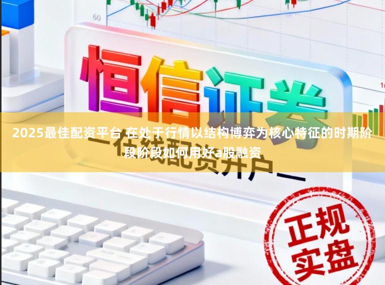2025最佳配资平台 在处于行情以结构博弈为核心特征的时期阶段阶段如何用好a股融资