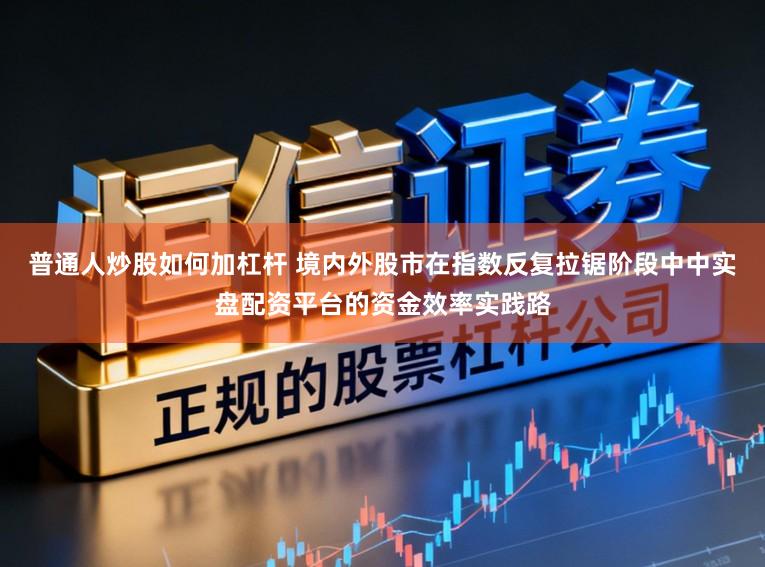 普通人炒股如何加杠杆 境内外股市在指数反复拉锯阶段中中实盘配资平台的资金效率实践路