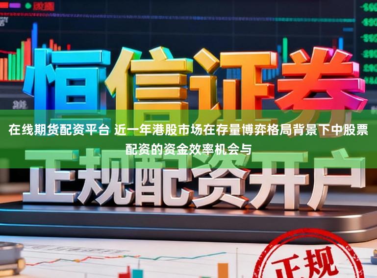 在线期货配资平台 近一年港股市场在存量博弈格局背景下中股票配资的资金效率机会与